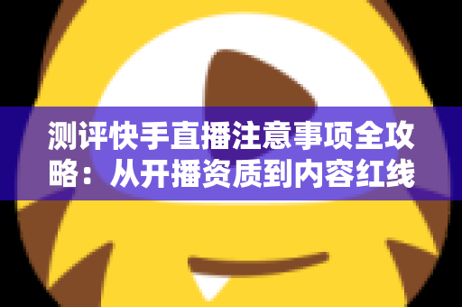 测评快手直播注意事项全攻略：从开播资质到内容红线的新手主播避坑指南