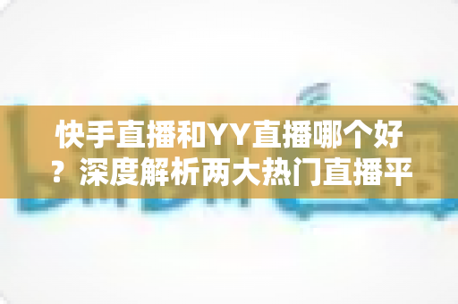 快手直播和YY直播哪个好？深度解析两大热门直播平台助你做出最佳选择