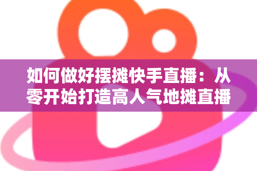 如何做好摆摊快手直播:从零开始打造高人气地摊直播的实战指南 如何做好摆摊快手直播:从零开始打造高人气地摊直播的实战指南