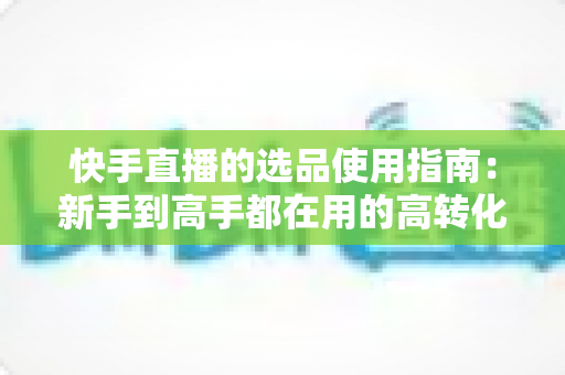 快手直播的选品使用指南：新手到高手都在用的高转化货盘搭建全攻略