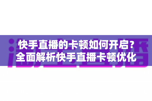 快手直播的卡顿如何开启？全面解析快手直播卡顿优化设置与解决方法