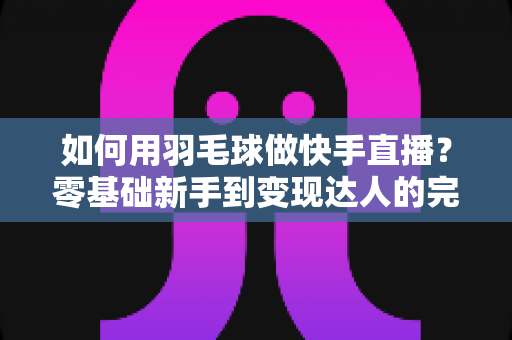 如何用羽毛球做快手直播？零基础新手到变现达人的完整攻略