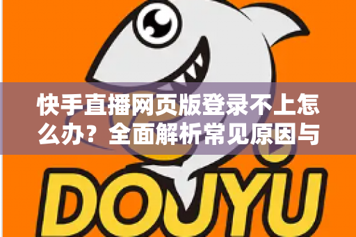 快手直播网页版登录不上怎么办？全面解析常见原因与实用解决方法
