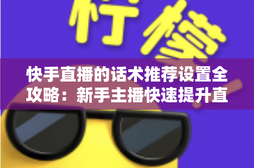 快手直播的话术推荐设置全攻略：新手主播快速提升直播间人气与转化的实用指南