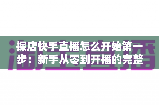 探店快手直播怎么开始第一步：新手从零到开播的完整实战指南