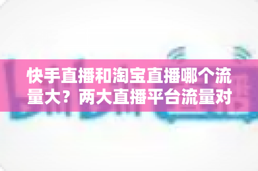 快手直播和淘宝直播哪个流量大？两大直播平台流量对比全解析与运营选择指南