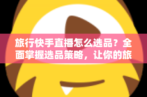 旅行快手直播怎么选品？全面掌握选品策略，让你的旅行直播间销量翻倍