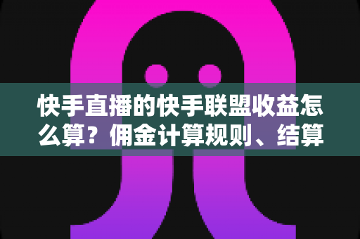 快手直播的快手联盟收益怎么算？佣金计算规则、结算周期与提现方法全解析