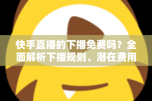 快手直播的下播免费吗？全面解析下播规则、潜在费用与新手避坑指南
