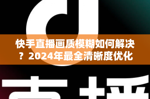 快手直播画质模糊如何解决?2024年最全清晰度优化指南,轻松打造高清直播效果 快手直播画质模糊如何解决?2024年最全清晰度优化指南,轻松打造高清直播效果