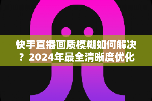 快手直播画质模糊如何解决?2024年最全清晰度优化指南,轻松打造高清直播效果 快手直播画质模糊如何解决?2024年最全清晰度优化指南,轻松打造高清直播效果