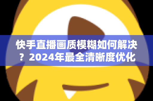 快手直播画质模糊如何解决？2024年最全清晰度优化指南，轻松打造高清直播效果