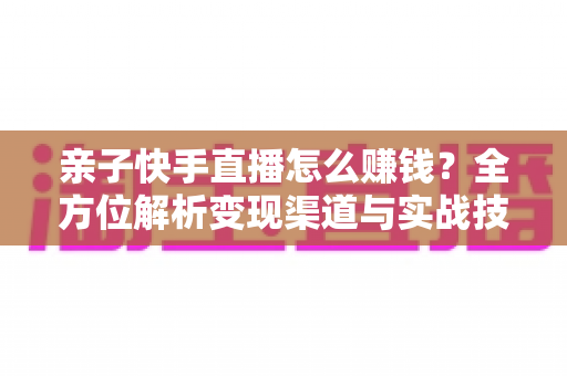 亲子快手直播怎么赚钱?全方位解析变现渠道与实战技巧,助你开启家庭直播致富之路 亲子快手直播怎么赚钱?全方位解析变现渠道与实战技巧,助你开启家庭直播致富之路