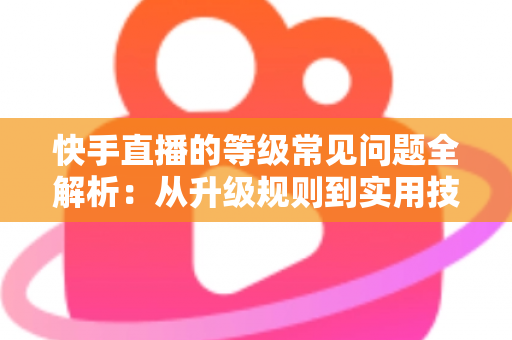 快手直播的等级常见问题全解析：从升级规则到实用技巧，一文读懂等级体系