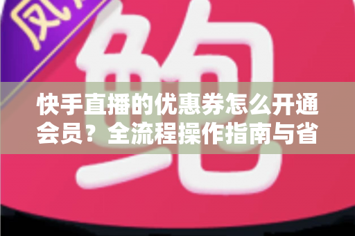快手直播的优惠券怎么开通会员？全流程操作指南与省钱技巧详解