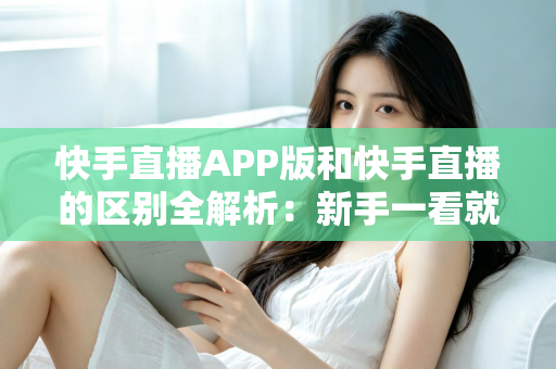 快手直播APP版和快手直播的区别全解析：新手一看就懂的选择指南