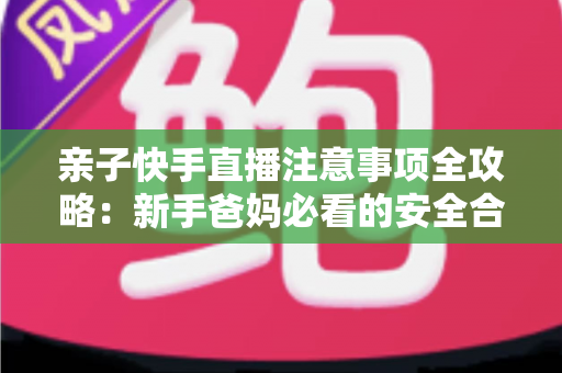 亲子快手直播注意事项全攻略:新手爸妈必看的安全合规与高质量直播指南 亲子快手直播注意事项全攻略:新手爸妈必看的安全合规与高质量直播指南