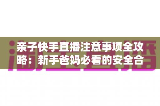 亲子快手直播注意事项全攻略:新手爸妈必看的安全合规与高质量直播指南 亲子快手直播注意事项全攻略:新手爸妈必看的安全合规与高质量直播指南