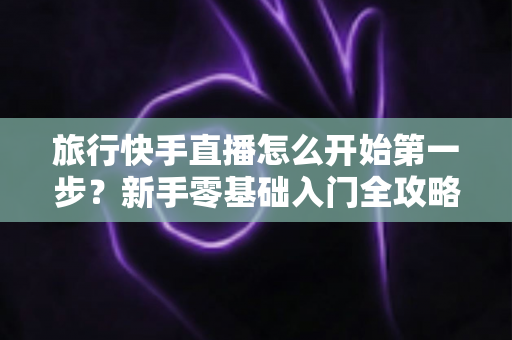 旅行快手直播怎么开始第一步？新手零基础入门全攻略，助你快速开启边走边播的精彩旅程