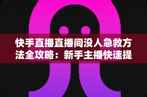 快手直播直播间没人急救方法全攻略：新手主播快速提升人气的实用技巧大全