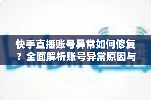 快手直播账号异常如何修复？全面解析账号异常原因与快速恢复直播权限的实用指南