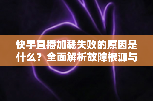 快手直播加载失败的原因是什么?全面解析故障根源与实用解决方法指南 快手直播加载失败的原因是什么?全面解析故障根源与实用解决方法指南