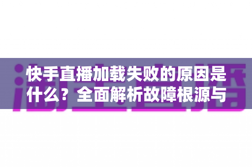 快手直播加载失败的原因是什么?全面解析故障根源与实用解决方法指南 快手直播加载失败的原因是什么?全面解析故障根源与实用解决方法指南