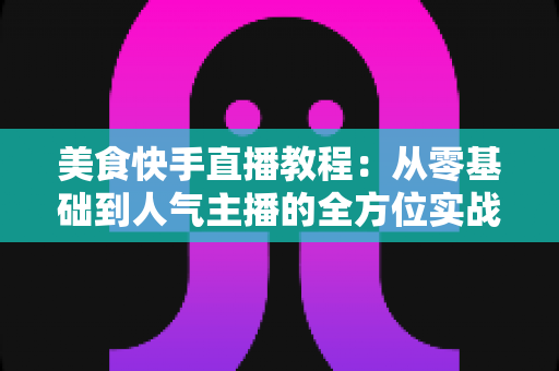 美食快手直播教程：从零基础到人气主播的全方位实战指南