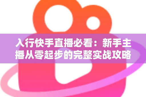 入行快手直播必看：新手主播从零起步的完整实战攻略