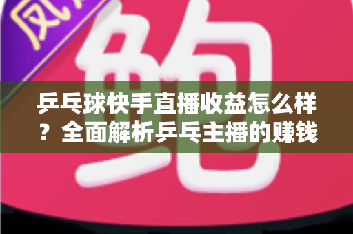 乒乓球快手直播收益怎么样？全面解析乒乓主播的赚钱潜力与变现攻略