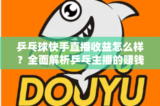 乒乓球快手直播收益怎么样？全面解析乒乓主播的赚钱潜力与变现攻略