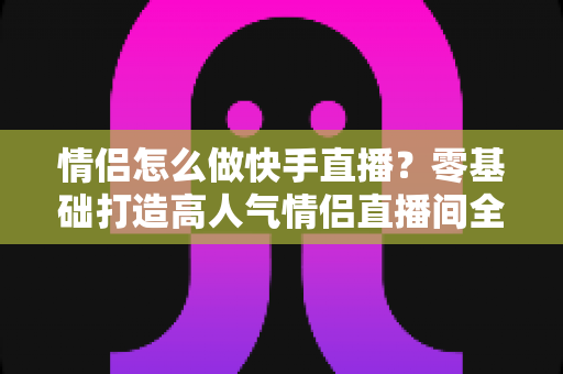 情侣怎么做快手直播？零基础打造高人气情侣直播间全攻略