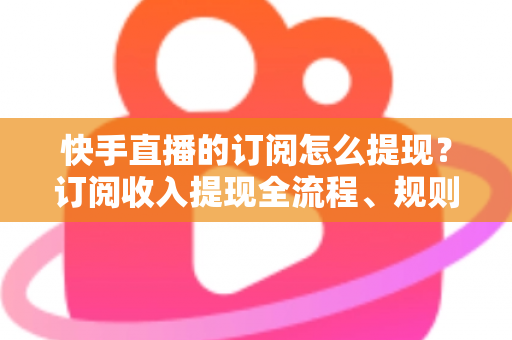 快手直播的订阅怎么提现？订阅收入提现全流程、规则与常见问题深度解析