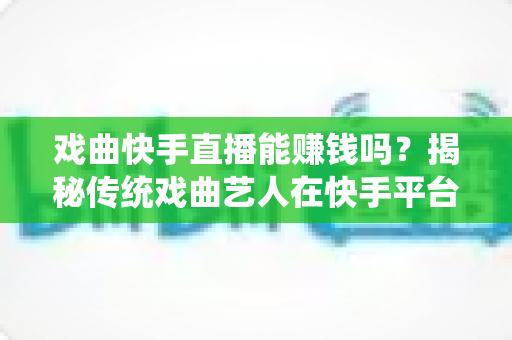 戏曲快手直播能赚钱吗？揭秘传统戏曲艺人在快手平台的真实收益与变现路径