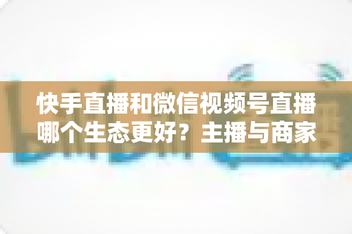 快手直播和微信视频号直播哪个生态更好？主播与商家选平台的深度对比指南