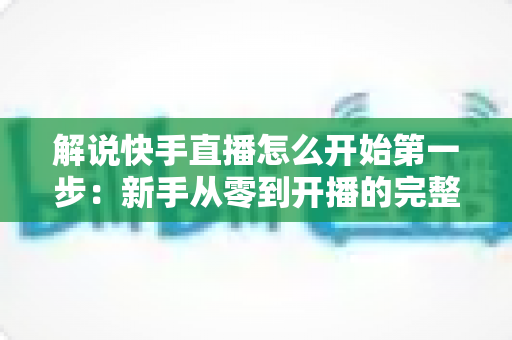 解说快手直播怎么开始第一步:新手从零到开播的完整入门指南 解说快手直播怎么开始第一步:新手从零到开播的完整入门指南