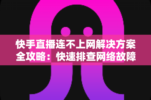 快手直播连不上网解决方案全攻略：快速排查网络故障与修复技巧，助您畅享流畅稳定的直播体验