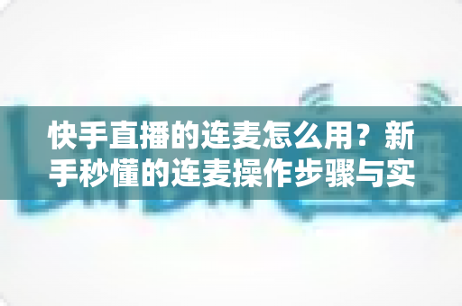 快手直播的连麦怎么用?新手秒懂的连麦操作步骤与实用技巧全解析(附常见问题解答) 快手直播的连麦怎么用?新手秒懂的连麦操作步骤与实用技巧全解析(附常见问题解答)