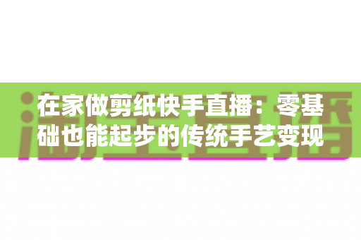 在家做剪纸快手直播:零基础也能起步的传统手艺变现全攻略 在家做剪纸快手直播:零基础也能起步的传统手艺变现全攻略