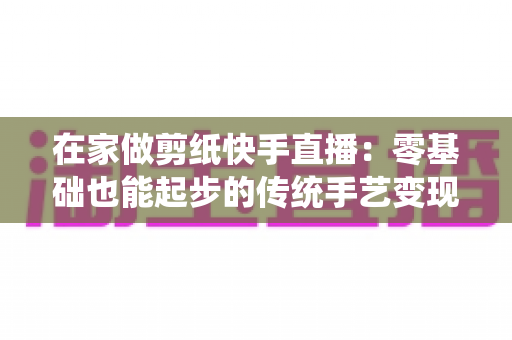 在家做剪纸快手直播：零基础也能起步的传统手艺变现全攻略