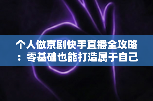 个人做京剧快手直播全攻略：零基础也能打造属于自己的国粹舞台