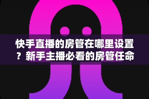 快手直播的房管在哪里设置？新手主播必看的房管任命全流程与实用管理指南