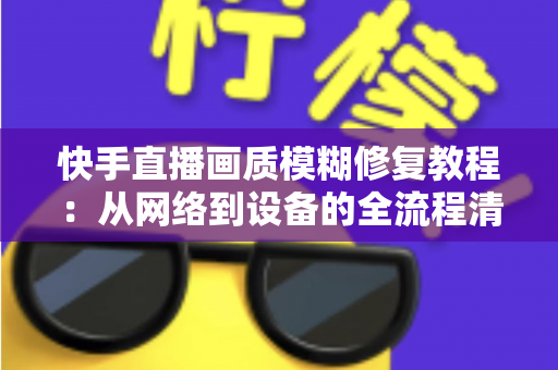 快手直播画质模糊修复教程：从网络到设备的全流程清晰化方案，助你快速告别“马赛克”直播