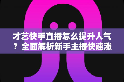 才艺快手直播怎么提升人气？全面解析新手主播快速涨粉的实战秘籍与运营技巧