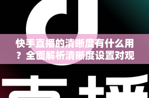 快手直播的清晰度有什么用？全面解析清晰度设置对观看与开播体验的重要价值