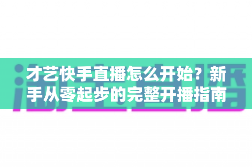 才艺快手直播怎么开始?新手从零起步的完整开播指南与运营技巧 才艺快手直播怎么开始?新手从零起步的完整开播指南与运营技巧