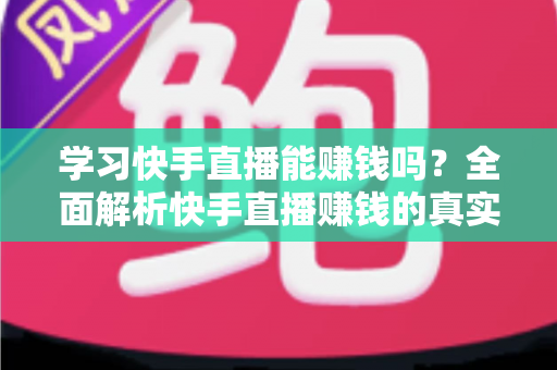 学习快手直播能赚钱吗？全面解析快手直播赚钱的真实情况与入门指南