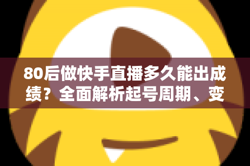 80后做快手直播多久能出成绩？全面解析起号周期、变现时间表与提速实战指南