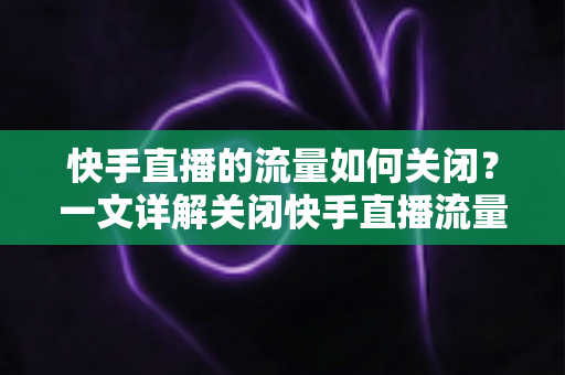 快手直播的流量如何关闭？一文详解关闭快手直播流量的完整操作步骤与实用省流技巧
