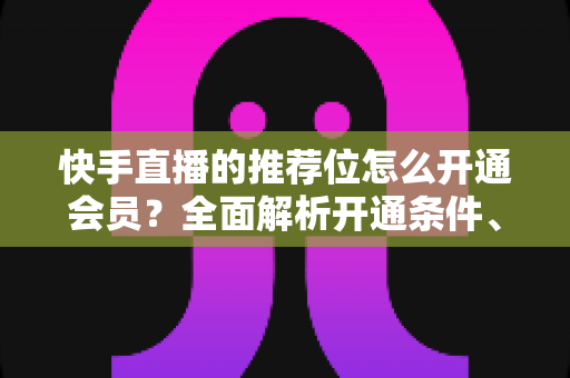快手直播的推荐位怎么开通会员?全面解析开通条件、操作步骤与实用运营技巧 快手直播的推荐位怎么开通会员?全面解析开通条件、操作步骤与实用运营技巧